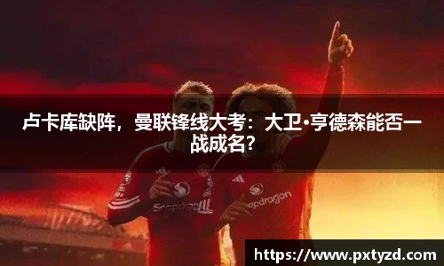 卢卡库缺阵，曼联锋线大考：大卫·亨德森能否一战成名？
